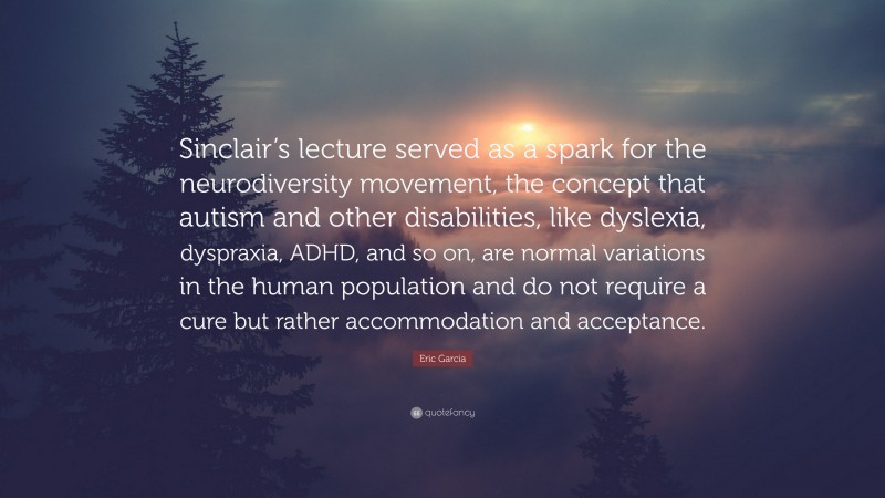 Eric Garcia Quote: “Sinclair’s lecture served as a spark for the neurodiversity movement, the concept that autism and other disabilities, like dyslexia, dyspraxia, ADHD, and so on, are normal variations in the human population and do not require a cure but rather accommodation and acceptance.”