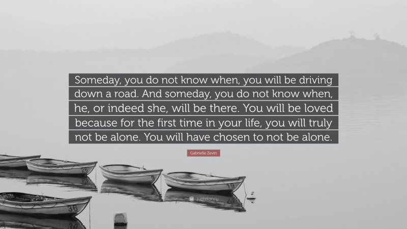 Gabrielle Zevin Quote: “Someday, you do not know when, you will be driving down a road. And someday, you do not know when, he, or indeed she, will be there. You will be loved because for the first time in your life, you will truly not be alone. You will have chosen to not be alone.”