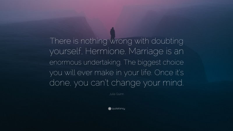 Julia Quinn Quote: “There is nothing wrong with doubting yourself, Hermione. Marriage is an enormous undertaking. The biggest choice you will ever make in your life. Once it’s done, you can’t change your mind.”
