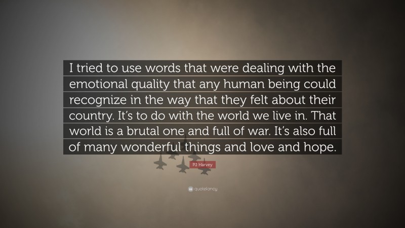 PJ Harvey Quote: “I tried to use words that were dealing with the emotional quality that any human being could recognize in the way that they felt about their country. It’s to do with the world we live in. That world is a brutal one and full of war. It’s also full of many wonderful things and love and hope.”