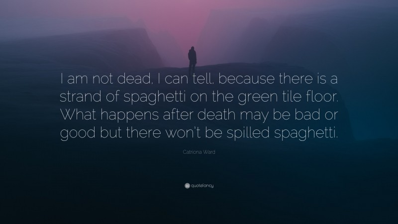 Catriona Ward Quote: “I am not dead, I can tell, because there is a strand of spaghetti on the green tile floor. What happens after death may be bad or good but there won’t be spilled spaghetti.”