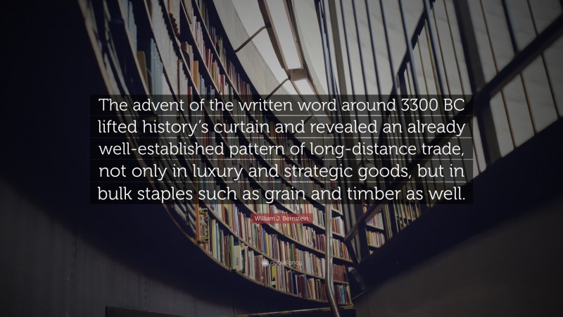 William J. Bernstein Quote: “The advent of the written word around 3300 BC lifted history’s curtain and revealed an already well-established pattern of long-distance trade, not only in luxury and strategic goods, but in bulk staples such as grain and timber as well.”