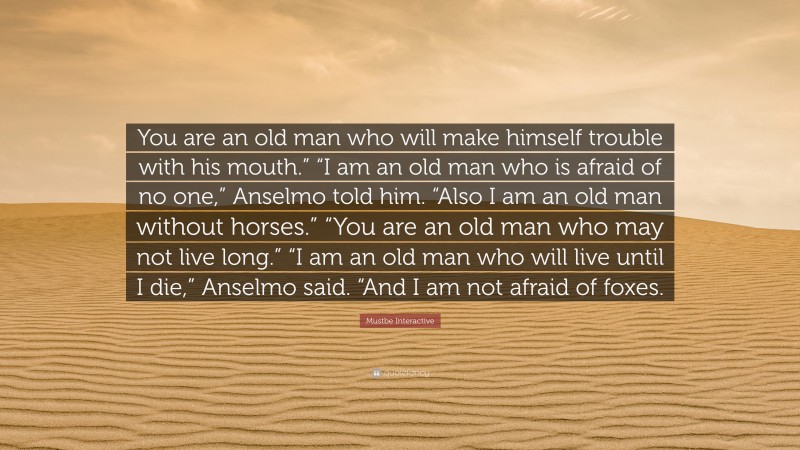 Mustbe Interactive Quote: “You are an old man who will make himself trouble with his mouth.” “I am an old man who is afraid of no one,” Anselmo told him. “Also I am an old man without horses.” “You are an old man who may not live long.” “I am an old man who will live until I die,” Anselmo said. “And I am not afraid of foxes.”