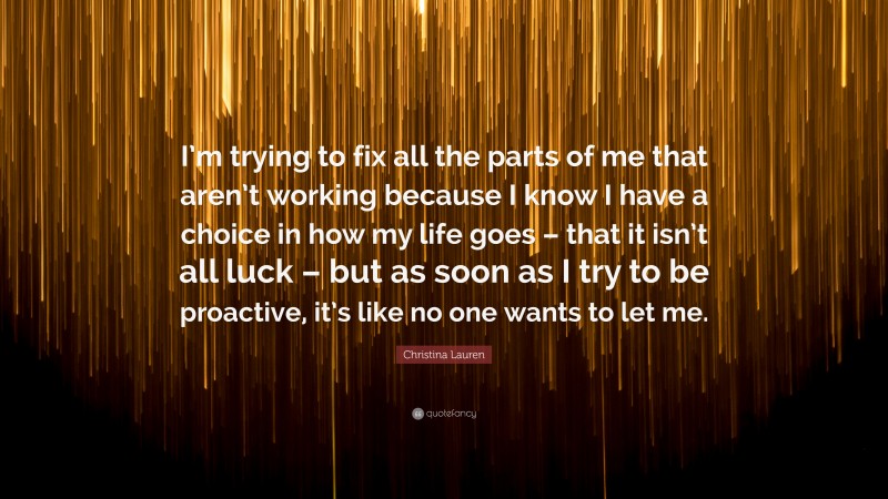 Christina Lauren Quote: “I’m trying to fix all the parts of me that aren’t working because I know I have a choice in how my life goes – that it isn’t all luck – but as soon as I try to be proactive, it’s like no one wants to let me.”