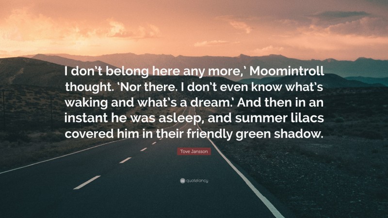 Tove Jansson Quote: “I don’t belong here any more,’ Moomintroll thought. ‘Nor there. I don’t even know what’s waking and what’s a dream.’ And then in an instant he was asleep, and summer lilacs covered him in their friendly green shadow.”