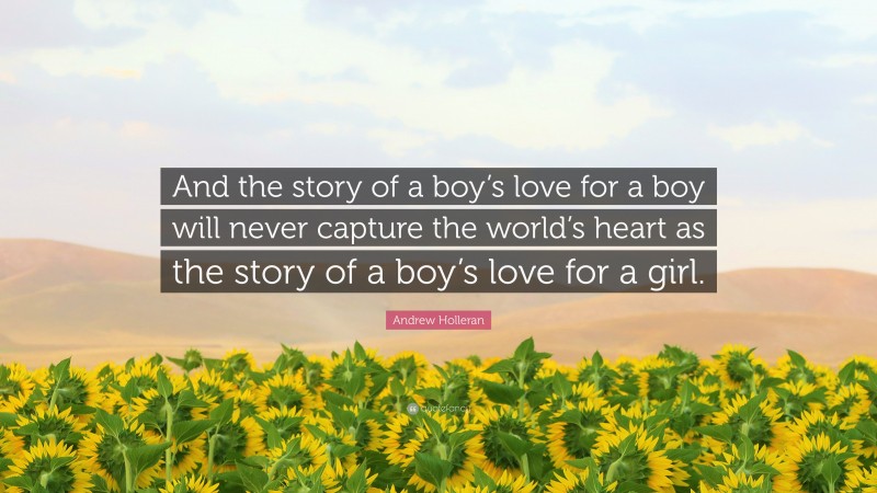 Andrew Holleran Quote: “And the story of a boy’s love for a boy will never capture the world’s heart as the story of a boy’s love for a girl.”