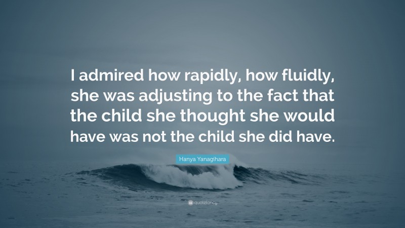 Hanya Yanagihara Quote: “I admired how rapidly, how fluidly, she was adjusting to the fact that the child she thought she would have was not the child she did have.”
