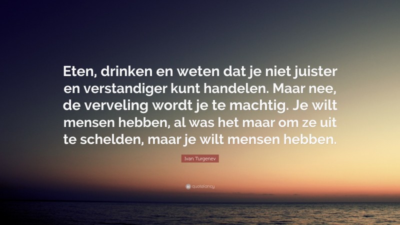 Ivan Turgenev Quote: “Eten, drinken en weten dat je niet juister en verstandiger kunt handelen. Maar nee, de verveling wordt je te machtig. Je wilt mensen hebben, al was het maar om ze uit te schelden, maar je wilt mensen hebben.”