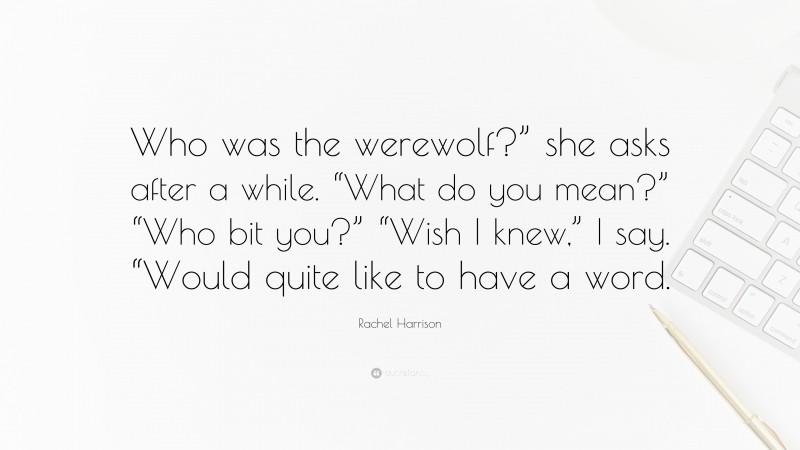 Rachel Harrison Quote: “Who was the werewolf?” she asks after a while. “What do you mean?” “Who bit you?” “Wish I knew,” I say. “Would quite like to have a word.”