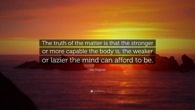 Matt Fitzgerald Quote: “The truth of the matter is that the stronger or more capable the body is, the weaker or lazier the mind can afford to be.”