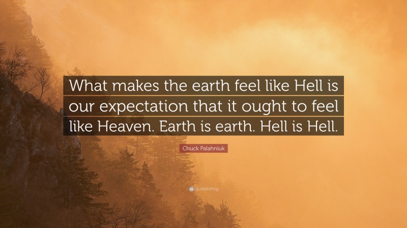 Chuck Palahniuk Quote: “What makes the earth feel like Hell is our expectation that it ought to feel like Heaven. Earth is earth. Hell is Hell.”