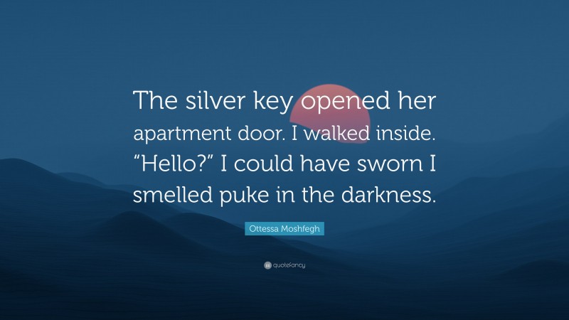 Ottessa Moshfegh Quote: “The silver key opened her apartment door. I walked inside. “Hello?” I could have sworn I smelled puke in the darkness.”