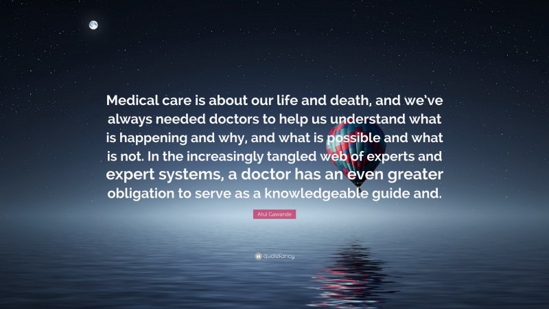 Atul Gawande Quote: “Medical care is about our life and death, and we’ve always needed doctors to help us understand what is happening and why, and what is possible and what is not. In the increasingly tangled web of experts and expert systems, a doctor has an even greater obligation to serve as a knowledgeable guide and.”