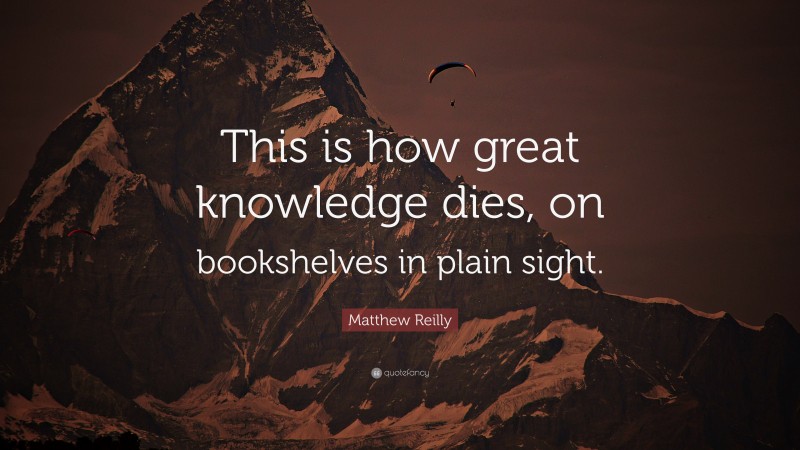 Matthew Reilly Quote: “This is how great knowledge dies, on bookshelves in plain sight.”
