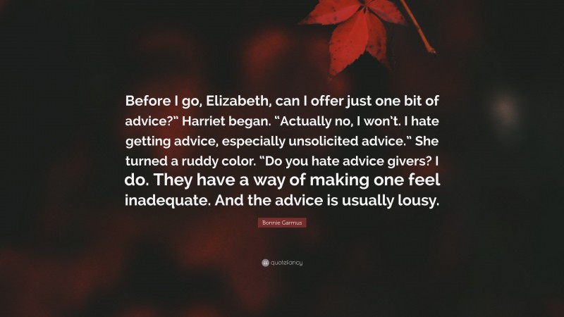 Bonnie Garmus Quote: “Before I go, Elizabeth, can I offer just one bit of advice?” Harriet began. “Actually no, I won’t. I hate getting advice, especially unsolicited advice.” She turned a ruddy color. “Do you hate advice givers? I do. They have a way of making one feel inadequate. And the advice is usually lousy.”