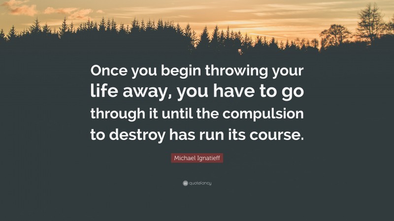 Michael Ignatieff Quote: “Once you begin throwing your life away, you have to go through it until the compulsion to destroy has run its course.”