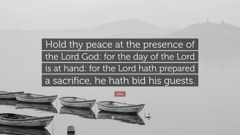 bible Quote: “Hold thy peace at the presence of the Lord God: for the day of the Lord is at hand: for the Lord hath prepared a sacrifice, he hath bid his guests.”