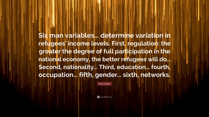 Paul Collier Quote: “Six man variables... determine variation in refugees’ income levels. First, regulation: the greater the degree of full participation in the national economy, the better refugees will do... Second, nationality... Third, education... fourth, occupation... fifth, gender... sixth, networks.”