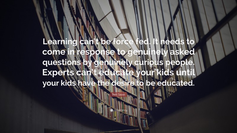 Ben Sasse Quote: “Learning can’t be force fed. It needs to come in response to genuinely asked questions by genuinely curious people. Experts can’t educate your kids until your kids have the desire to be educated.”