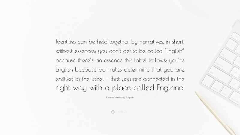 Kwame Anthony Appiah Quote: “Identities can be held together by narratives, in short, without essences: you don’t get to be called “English” because there’s an essence this label follows; you’re English because our rules determine that you are entitled to the label – that you are connected in the right way with a place called England.”