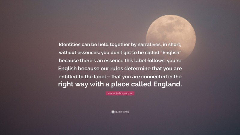 Kwame Anthony Appiah Quote: “Identities can be held together by narratives, in short, without essences: you don’t get to be called “English” because there’s an essence this label follows; you’re English because our rules determine that you are entitled to the label – that you are connected in the right way with a place called England.”