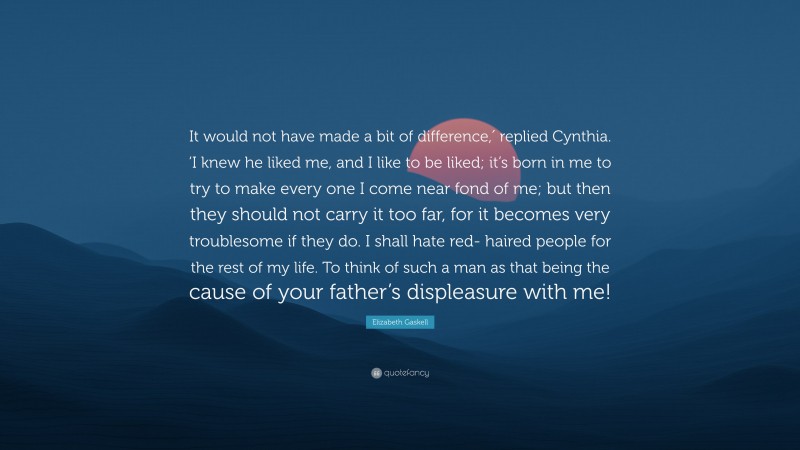 Elizabeth Gaskell Quote: “It would not have made a bit of difference,′ replied Cynthia. ‘I knew he liked me, and I like to be liked; it’s born in me to try to make every one I come near fond of me; but then they should not carry it too far, for it becomes very troublesome if they do. I shall hate red- haired people for the rest of my life. To think of such a man as that being the cause of your father’s displeasure with me!”