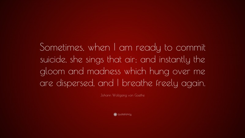 Johann Wolfgang von Goethe Quote: “Sometimes, when I am ready to commit suicide, she sings that air; and instantly the gloom and madness which hung over me are dispersed, and I breathe freely again.”