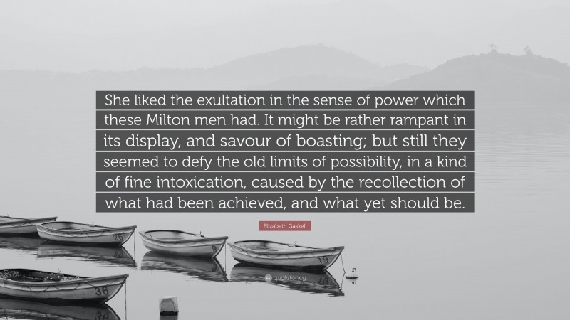 Elizabeth Gaskell Quote: “She liked the exultation in the sense of power which these Milton men had. It might be rather rampant in its display, and savour of boasting; but still they seemed to defy the old limits of possibility, in a kind of fine intoxication, caused by the recollection of what had been achieved, and what yet should be.”