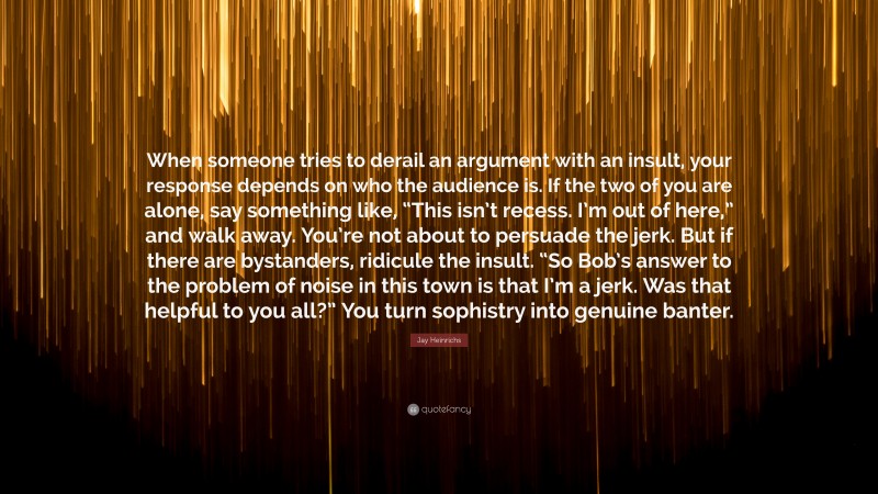 Jay Heinrichs Quote: “When someone tries to derail an argument with an insult, your response depends on who the audience is. If the two of you are alone, say something like, “This isn’t recess. I’m out of here,” and walk away. You’re not about to persuade the jerk. But if there are bystanders, ridicule the insult. “So Bob’s answer to the problem of noise in this town is that I’m a jerk. Was that helpful to you all?” You turn sophistry into genuine banter.”