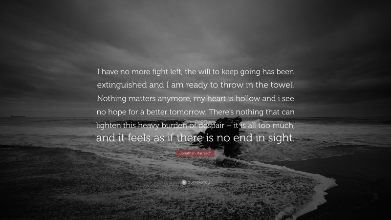 Jonathan Harnisch Quote: “I have no more fight left, the will to keep going has been extinguished and I am ready to throw in the towel. Nothing matters anymore, my heart is hollow and i see no hope for a better tomorrow. There’s nothing that can lighten this heavy burden of despair – it is all too much, and it feels as if there is no end in sight.”