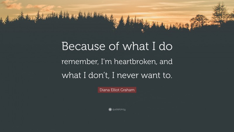 Diana Elliot Graham Quote: “Because of what I do remember, I’m heartbroken, and what I don’t, I never want to.”