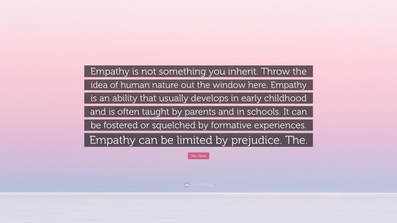 Kio Stark Quote: “Empathy is not something you inherit. Throw the idea of human nature out the window here. Empathy is an ability that usually develops in early childhood and is often taught by parents and in schools. It can be fostered or squelched by formative experiences. Empathy can be limited by prejudice. The.”