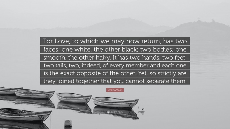 Virginia Woolf Quote: “For Love, to which we may now return, has two faces; one white, the other black; two bodies; one smooth, the other hairy. It has two hands, two feet, two tails, two, indeed, of every member and each one is the exact opposite of the other. Yet, so strictly are they joined together that you cannot separate them.”