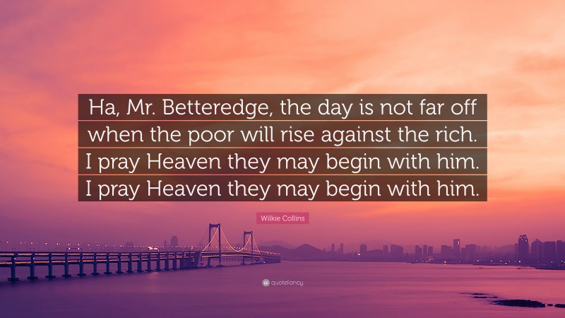 Wilkie Collins Quote: “Ha, Mr. Betteredge, the day is not far off when the poor will rise against the rich. I pray Heaven they may begin with him. I pray Heaven they may begin with him.”