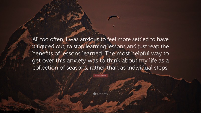 Mari Andrew Quote: “All too often, I was anxious to feel more settled to have it figured out, to stop learning lessons and just reap the benefits of lessons learned. The most helpful way to get over this anxiety was to think about my life as a collection of seasons, rather than as individual steps.”