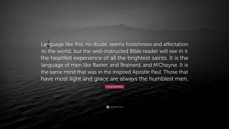 George Whitefield Quote: “Language like this, no doubt, seems foolishness and affectation to the world; but the well-instructed Bible reader will see in it the heartfelt experience of all the brightest saints. It is the language of men like Baxter, and Brainerd, and M’Cheyne. It is the same mind that was in the inspired Apostle Paul. Those that have most light and grace are always the humblest men.”