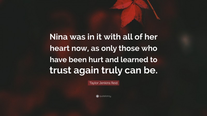 Taylor Jenkins Reid Quote: “Nina was in it with all of her heart now, as only those who have been hurt and learned to trust again truly can be.”