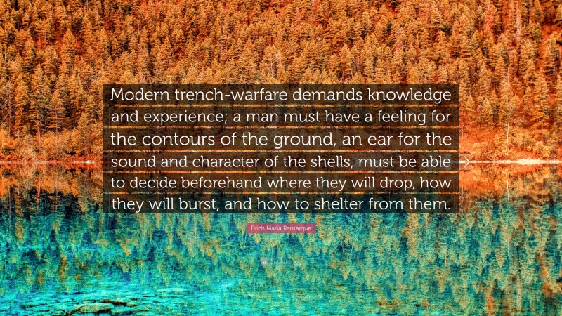 Erich Maria Remarque Quote: “Modern trench-warfare demands knowledge and experience; a man must have a feeling for the contours of the ground, an ear for the sound and character of the shells, must be able to decide beforehand where they will drop, how they will burst, and how to shelter from them.”