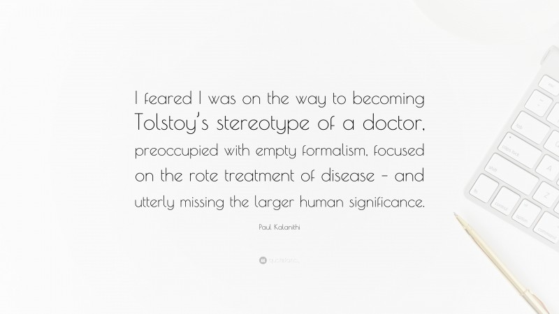 Paul Kalanithi Quote: “I feared I was on the way to becoming Tolstoy’s stereotype of a doctor, preoccupied with empty formalism, focused on the rote treatment of disease – and utterly missing the larger human significance.”