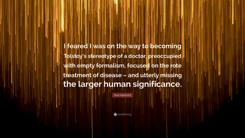 Paul Kalanithi Quote: “I feared I was on the way to becoming Tolstoy’s stereotype of a doctor, preoccupied with empty formalism, focused on the rote treatment of disease – and utterly missing the larger human significance.”