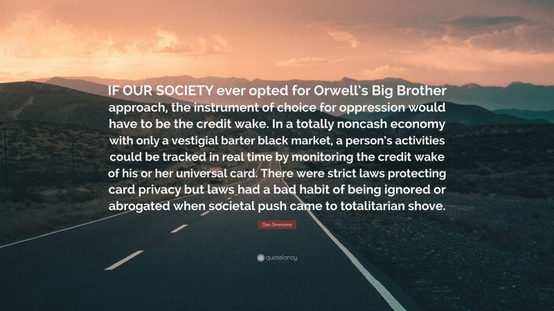 Dan Simmons Quote: “IF OUR SOCIETY ever opted for Orwell’s Big Brother approach, the instrument of choice for oppression would have to be the credit wake. In a totally noncash economy with only a vestigial barter black market, a person’s activities could be tracked in real time by monitoring the credit wake of his or her universal card. There were strict laws protecting card privacy but laws had a bad habit of being ignored or abrogated when societal push came to totalitarian shove.”