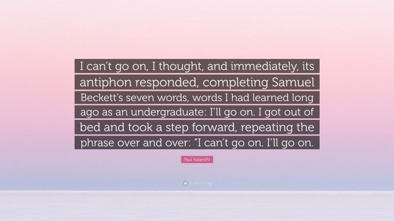 Paul Kalanithi Quote: “I can’t go on, I thought, and immediately, its antiphon responded, completing Samuel Beckett’s seven words, words I had learned long ago as an undergraduate: I’ll go on. I got out of bed and took a step forward, repeating the phrase over and over: “I can’t go on. I’ll go on.”