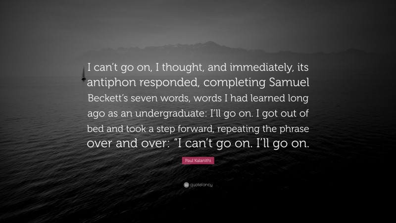 Paul Kalanithi Quote: “I can’t go on, I thought, and immediately, its antiphon responded, completing Samuel Beckett’s seven words, words I had learned long ago as an undergraduate: I’ll go on. I got out of bed and took a step forward, repeating the phrase over and over: “I can’t go on. I’ll go on.”