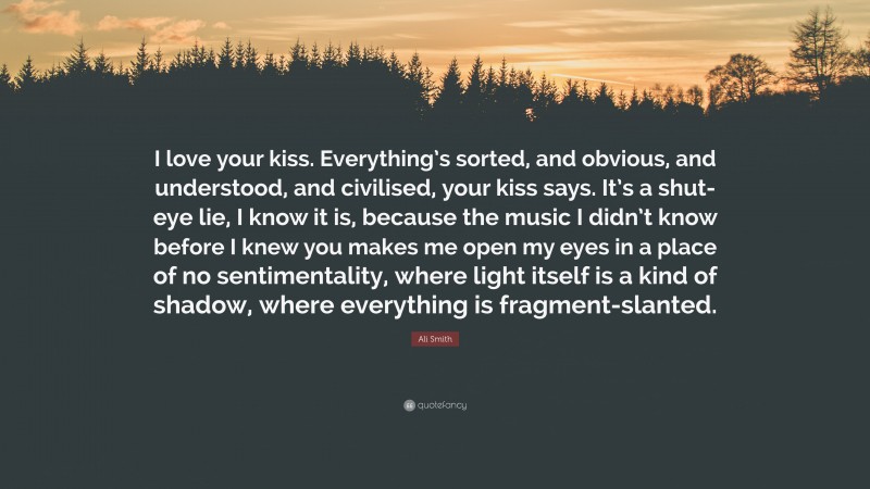 Ali Smith Quote: “I love your kiss. Everything’s sorted, and obvious, and understood, and civilised, your kiss says. It’s a shut-eye lie, I know it is, because the music I didn’t know before I knew you makes me open my eyes in a place of no sentimentality, where light itself is a kind of shadow, where everything is fragment-slanted.”