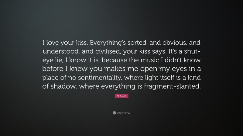 Ali Smith Quote: “I love your kiss. Everything’s sorted, and obvious, and understood, and civilised, your kiss says. It’s a shut-eye lie, I know it is, because the music I didn’t know before I knew you makes me open my eyes in a place of no sentimentality, where light itself is a kind of shadow, where everything is fragment-slanted.”