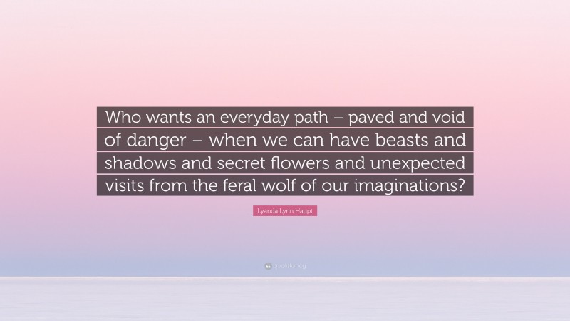 Lyanda Lynn Haupt Quote: “Who wants an everyday path – paved and void of danger – when we can have beasts and shadows and secret flowers and unexpected visits from the feral wolf of our imaginations?”