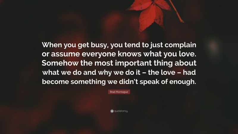 Brad Montague Quote: “When you get busy, you tend to just complain or assume everyone knows what you love. Somehow the most important thing about what we do and why we do it – the love – had become something we didn’t speak of enough.”