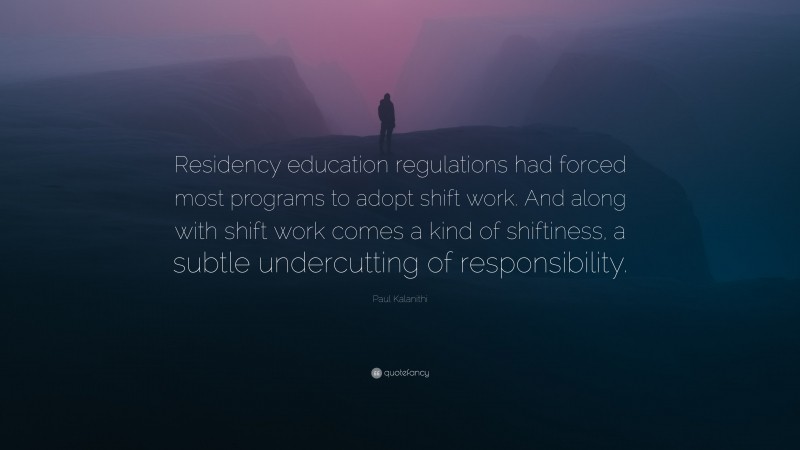 Paul Kalanithi Quote: “Residency education regulations had forced most programs to adopt shift work. And along with shift work comes a kind of shiftiness, a subtle undercutting of responsibility.”