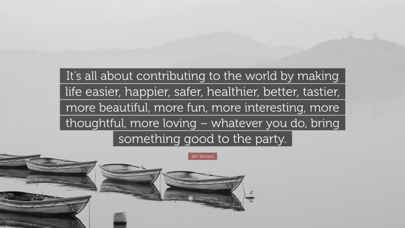 Jen Sincero Quote: “It’s all about contributing to the world by making life easier, happier, safer, healthier, better, tastier, more beautiful, more fun, more interesting, more thoughtful, more loving – whatever you do, bring something good to the party.”