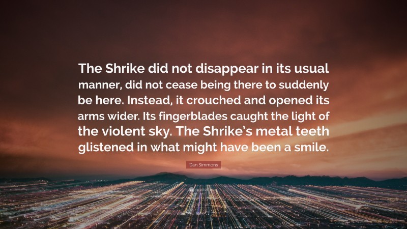 Dan Simmons Quote: “The Shrike did not disappear in its usual manner, did not cease being there to suddenly be here. Instead, it crouched and opened its arms wider. Its fingerblades caught the light of the violent sky. The Shrike’s metal teeth glistened in what might have been a smile.”